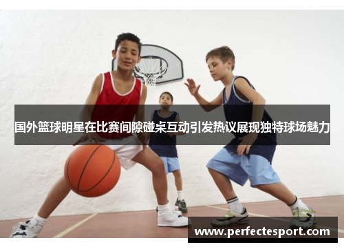 国外篮球明星在比赛间隙碰桌互动引发热议展现独特球场魅力