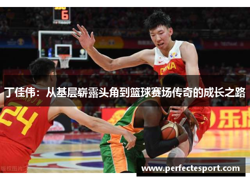 丁佳伟:从基层崭露头角到篮球赛场传奇的成长之路