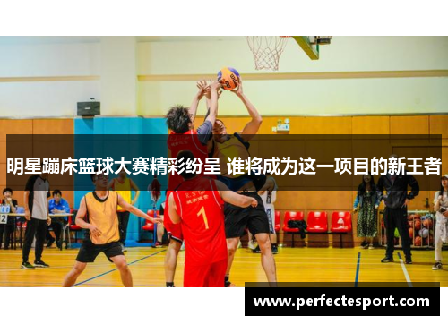 明星蹦床篮球大赛精彩纷呈 谁将成为这一项目的新王者