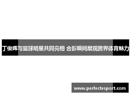 丁俊晖与篮球明星共同亮相 合影瞬间展现跨界体育魅力