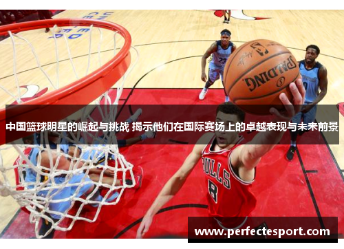 中国篮球明星的崛起与挑战 揭示他们在国际赛场上的卓越表现与未来前景