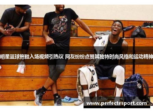 明星篮球拖鞋入场视频引热议 网友纷纷点赞其独特时尚风格和运动精神