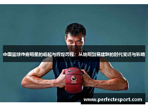 中国篮球传奇明星的崛起与辉煌历程:从姚明到易建联的时代变迁与影响