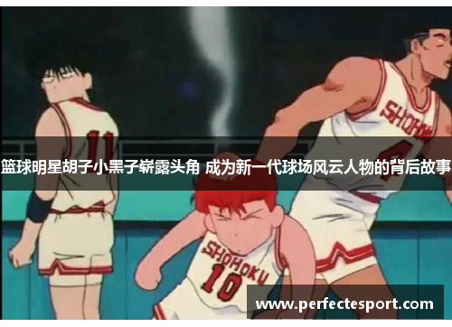 篮球明星胡子小黑子崭露头角 成为新一代球场风云人物的背后故事