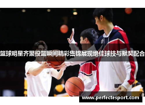 篮球明星齐聚投篮瞬间精彩集锦展现绝佳球技与默契配合