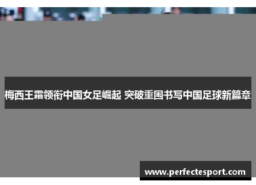 梅西王霜领衔中国女足崛起 突破重围书写中国足球新篇章