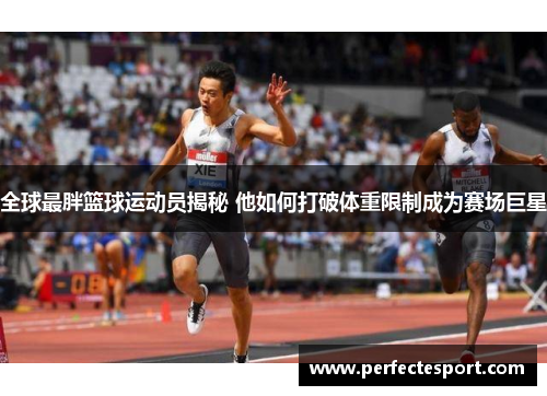 全球最胖篮球运动员揭秘 他如何打破体重限制成为赛场巨星